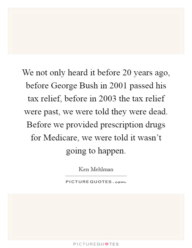 We not only heard it before 20 years ago, before George Bush in 2001 passed his tax relief, before in 2003 the tax relief were past, we were told they were dead. Before we provided prescription drugs for Medicare, we were told it wasn't going to happen Picture Quote #1