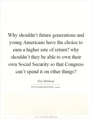 Why shouldn’t future generations and young Americans have the choice to earn a higher rate of return? why shouldn’t they be able to own their own Social Security so that Congress can’t spend it on other things? Picture Quote #1