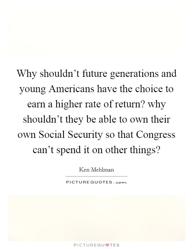 Why shouldn't future generations and young Americans have the choice to earn a higher rate of return? why shouldn't they be able to own their own Social Security so that Congress can't spend it on other things? Picture Quote #1
