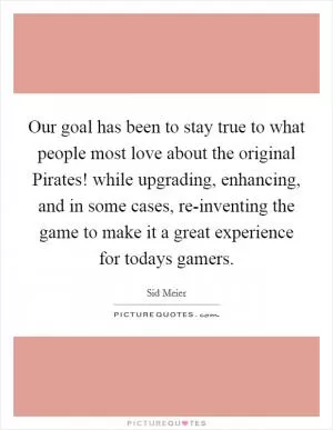 Our goal has been to stay true to what people most love about the original Pirates! while upgrading, enhancing, and in some cases, re-inventing the game to make it a great experience for todays gamers Picture Quote #1
