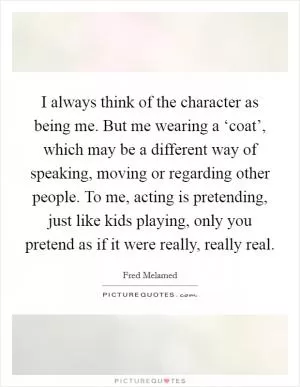 I always think of the character as being me. But me wearing a ‘coat’, which may be a different way of speaking, moving or regarding other people. To me, acting is pretending, just like kids playing, only you pretend as if it were really, really real Picture Quote #1