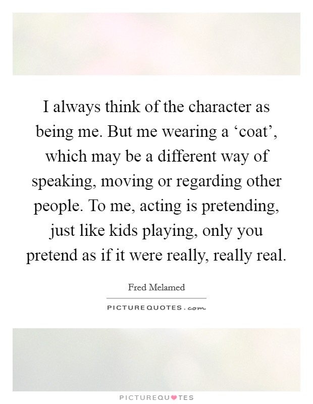 I always think of the character as being me. But me wearing a ‘coat', which may be a different way of speaking, moving or regarding other people. To me, acting is pretending, just like kids playing, only you pretend as if it were really, really real Picture Quote #1