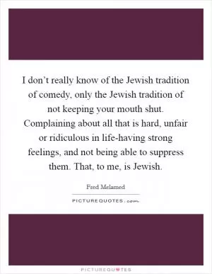 I don’t really know of the Jewish tradition of comedy, only the Jewish tradition of not keeping your mouth shut. Complaining about all that is hard, unfair or ridiculous in life-having strong feelings, and not being able to suppress them. That, to me, is Jewish Picture Quote #1