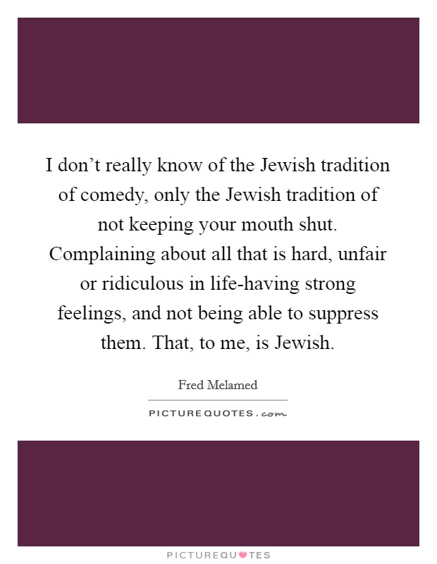 I don't really know of the Jewish tradition of comedy, only the Jewish tradition of not keeping your mouth shut. Complaining about all that is hard, unfair or ridiculous in life-having strong feelings, and not being able to suppress them. That, to me, is Jewish Picture Quote #1