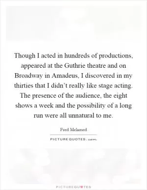 Though I acted in hundreds of productions, appeared at the Guthrie theatre and on Broadway in Amadeus, I discovered in my thirties that I didn’t really like stage acting. The presence of the audience, the eight shows a week and the possibility of a long run were all unnatural to me Picture Quote #1