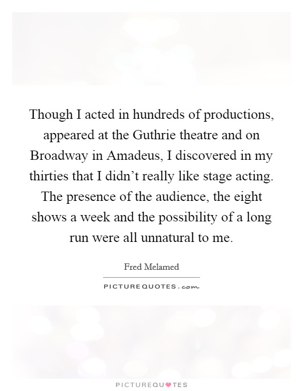 Though I acted in hundreds of productions, appeared at the Guthrie theatre and on Broadway in Amadeus, I discovered in my thirties that I didn't really like stage acting. The presence of the audience, the eight shows a week and the possibility of a long run were all unnatural to me Picture Quote #1