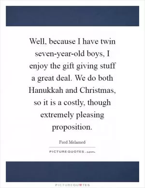 Well, because I have twin seven-year-old boys, I enjoy the gift giving stuff a great deal. We do both Hanukkah and Christmas, so it is a costly, though extremely pleasing proposition Picture Quote #1