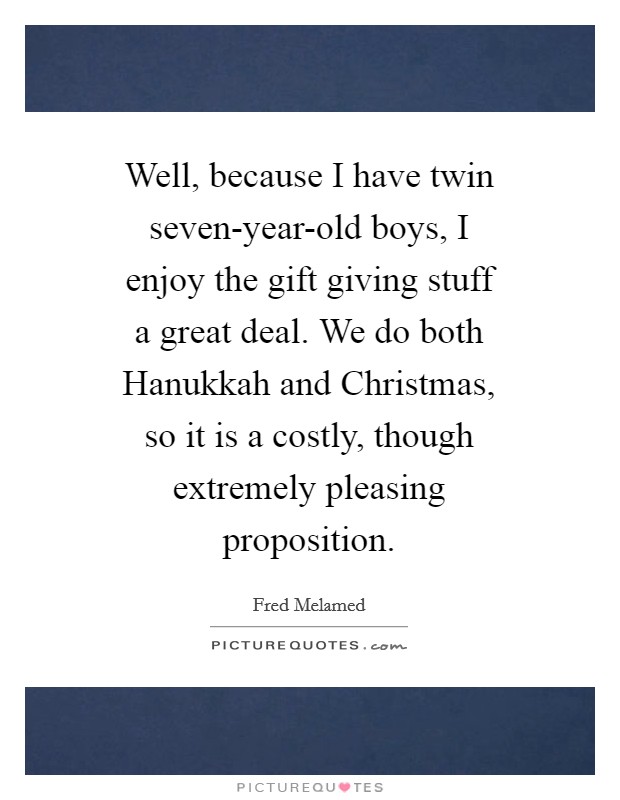 Well, because I have twin seven-year-old boys, I enjoy the gift giving stuff a great deal. We do both Hanukkah and Christmas, so it is a costly, though extremely pleasing proposition Picture Quote #1