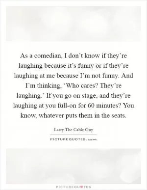 As a comedian, I don’t know if they’re laughing because it’s funny or if they’re laughing at me because I’m not funny. And I’m thinking, ‘Who cares? They’re laughing.’ If you go on stage, and they’re laughing at you full-on for 60 minutes? You know, whatever puts them in the seats Picture Quote #1