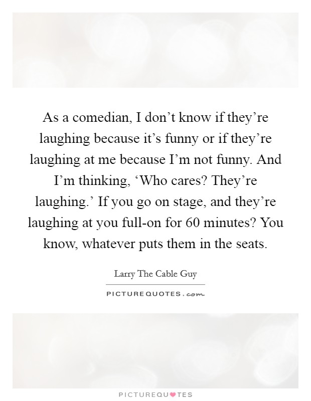 As a comedian, I don't know if they're laughing because it's funny or if they're laughing at me because I'm not funny. And I'm thinking, ‘Who cares? They're laughing.' If you go on stage, and they're laughing at you full-on for 60 minutes? You know, whatever puts them in the seats Picture Quote #1