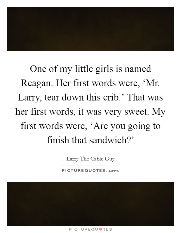 One of my little girls is named Reagan. Her first words were, ‘Mr. Larry, tear down this crib.' That was her first words, it was very sweet. My first words were, ‘Are you going to finish that sandwich?' Picture Quote #1