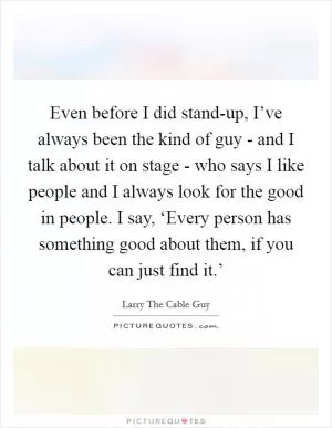 Even before I did stand-up, I’ve always been the kind of guy - and I talk about it on stage - who says I like people and I always look for the good in people. I say, ‘Every person has something good about them, if you can just find it.’ Picture Quote #1