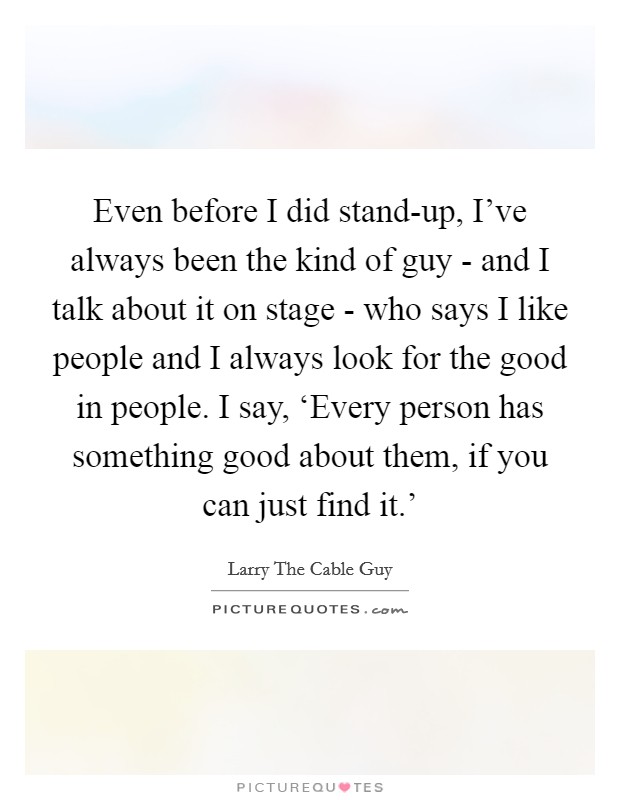 Even before I did stand-up, I've always been the kind of guy - and I talk about it on stage - who says I like people and I always look for the good in people. I say, ‘Every person has something good about them, if you can just find it.' Picture Quote #1