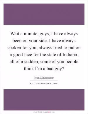 Wait a minute, guys, I have always been on your side. I have always spoken for you, always tried to put on a good face for the state of Indiana. all of a sudden, some of you people think I’m a bad guy? Picture Quote #1