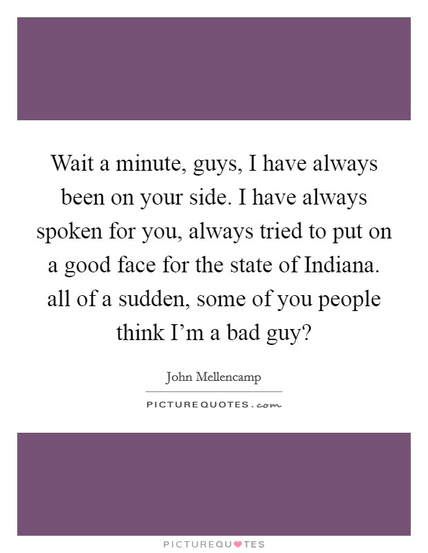 Wait a minute, guys, I have always been on your side. I have always spoken for you, always tried to put on a good face for the state of Indiana. all of a sudden, some of you people think I'm a bad guy? Picture Quote #1