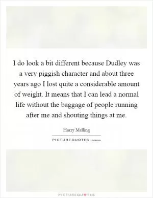 I do look a bit different because Dudley was a very piggish character and about three years ago I lost quite a considerable amount of weight. It means that I can lead a normal life without the baggage of people running after me and shouting things at me Picture Quote #1