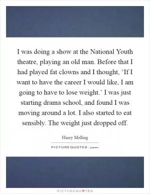I was doing a show at the National Youth theatre, playing an old man. Before that I had played fat clowns and I thought, ‘If I want to have the career I would like, I am going to have to lose weight.’ I was just starting drama school, and found I was moving around a lot. I also started to eat sensibly. The weight just dropped off Picture Quote #1