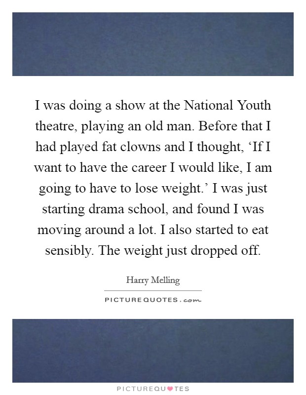 I was doing a show at the National Youth theatre, playing an old man. Before that I had played fat clowns and I thought, ‘If I want to have the career I would like, I am going to have to lose weight.' I was just starting drama school, and found I was moving around a lot. I also started to eat sensibly. The weight just dropped off Picture Quote #1