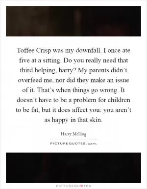Toffee Crisp was my downfall. I once ate five at a sitting. Do you really need that third helping, harry? My parents didn’t overfeed me, nor did they make an issue of it. That’s when things go wrong. It doesn’t have to be a problem for children to be fat, but it does affect you: you aren’t as happy in that skin Picture Quote #1