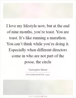 I love my lifestyle now, but at the end of nine months, you’re toast. You are toast. It’s like running a marathon. You can’t think while you’re doing it. Especially when different directors come in who are not part of the posse, the circle Picture Quote #1