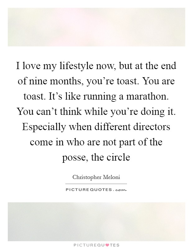 I love my lifestyle now, but at the end of nine months, you're toast. You are toast. It's like running a marathon. You can't think while you're doing it. Especially when different directors come in who are not part of the posse, the circle Picture Quote #1