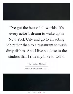 I’ve got the best of all worlds. It’s every actor’s dream to wake up in New York City and go to an acting job rather than to a restaurant to wash dirty dishes. And I live so close to the studios that I ride my bike to work Picture Quote #1