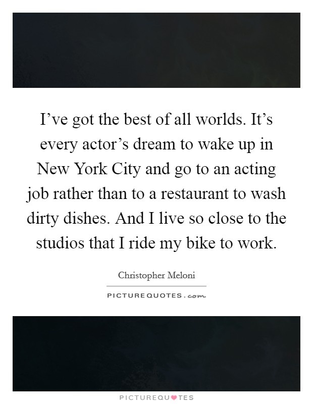I've got the best of all worlds. It's every actor's dream to wake up in New York City and go to an acting job rather than to a restaurant to wash dirty dishes. And I live so close to the studios that I ride my bike to work Picture Quote #1
