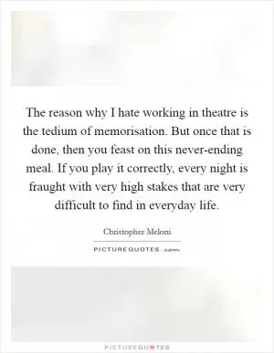 The reason why I hate working in theatre is the tedium of memorisation. But once that is done, then you feast on this never-ending meal. If you play it correctly, every night is fraught with very high stakes that are very difficult to find in everyday life Picture Quote #1