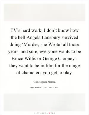 TV’s hard work. I don’t know how the hell Angela Lansbury survived doing ‘Murder, she Wrote’ all those years. and sure, everyone wants to be Bruce Willis or George Clooney - they want to be in film for the range of characters you get to play Picture Quote #1