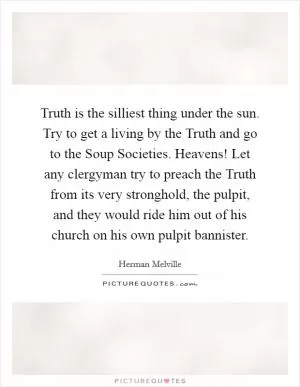 Truth is the silliest thing under the sun. Try to get a living by the Truth and go to the Soup Societies. Heavens! Let any clergyman try to preach the Truth from its very stronghold, the pulpit, and they would ride him out of his church on his own pulpit bannister Picture Quote #1