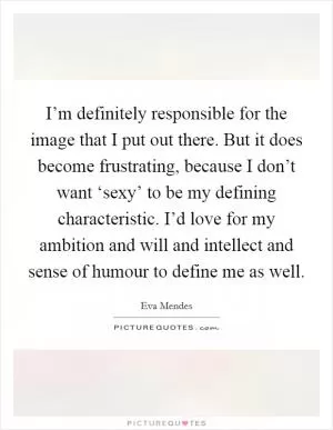 I’m definitely responsible for the image that I put out there. But it does become frustrating, because I don’t want ‘sexy’ to be my defining characteristic. I’d love for my ambition and will and intellect and sense of humour to define me as well Picture Quote #1