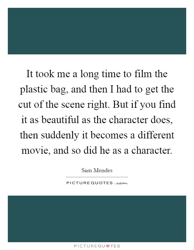 It took me a long time to film the plastic bag, and then I had to get the cut of the scene right. But if you find it as beautiful as the character does, then suddenly it becomes a different movie, and so did he as a character Picture Quote #1
