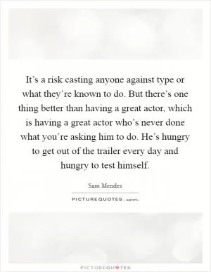 It’s a risk casting anyone against type or what they’re known to do. But there’s one thing better than having a great actor, which is having a great actor who’s never done what you’re asking him to do. He’s hungry to get out of the trailer every day and hungry to test himself Picture Quote #1