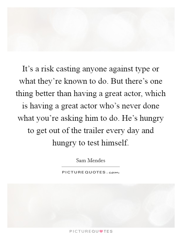 It's a risk casting anyone against type or what they're known to do. But there's one thing better than having a great actor, which is having a great actor who's never done what you're asking him to do. He's hungry to get out of the trailer every day and hungry to test himself Picture Quote #1
