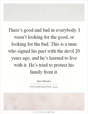 There’s good and bad in everybody. I wasn’t looking for the good, or looking for the bad. This is a man who signed his pact with the devil 20 years ago, and he’s learned to live with it. He’s tried to protect his family from it Picture Quote #1