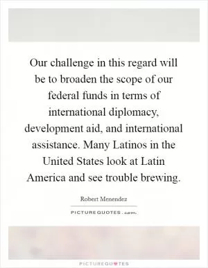 Our challenge in this regard will be to broaden the scope of our federal funds in terms of international diplomacy, development aid, and international assistance. Many Latinos in the United States look at Latin America and see trouble brewing Picture Quote #1