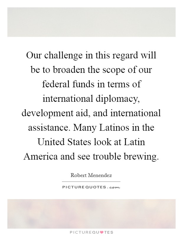 Our challenge in this regard will be to broaden the scope of our federal funds in terms of international diplomacy, development aid, and international assistance. Many Latinos in the United States look at Latin America and see trouble brewing Picture Quote #1