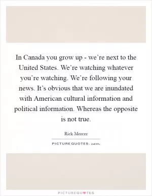 In Canada you grow up - we’re next to the United States. We’re watching whatever you’re watching. We’re following your news. It’s obvious that we are inundated with American cultural information and political information. Whereas the opposite is not true Picture Quote #1