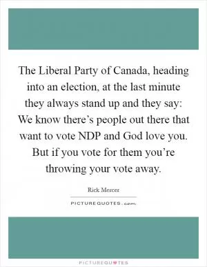 The Liberal Party of Canada, heading into an election, at the last minute they always stand up and they say: We know there’s people out there that want to vote NDP and God love you. But if you vote for them you’re throwing your vote away Picture Quote #1