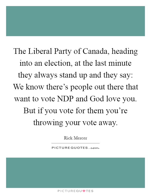 The Liberal Party of Canada, heading into an election, at the last minute they always stand up and they say: We know there's people out there that want to vote NDP and God love you. But if you vote for them you're throwing your vote away Picture Quote #1