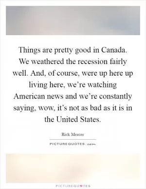 Things are pretty good in Canada. We weathered the recession fairly well. And, of course, were up here up living here, we’re watching American news and we’re constantly saying, wow, it’s not as bad as it is in the United States Picture Quote #1