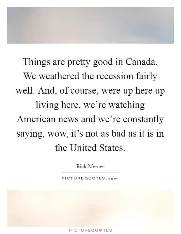 Things are pretty good in Canada. We weathered the recession fairly well. And, of course, were up here up living here, we're watching American news and we're constantly saying, wow, it's not as bad as it is in the United States Picture Quote #1