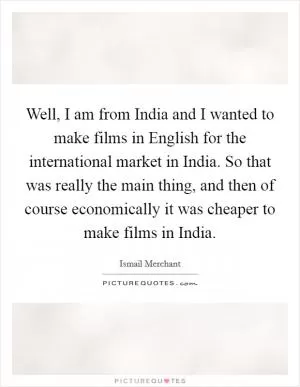 Well, I am from India and I wanted to make films in English for the international market in India. So that was really the main thing, and then of course economically it was cheaper to make films in India Picture Quote #1