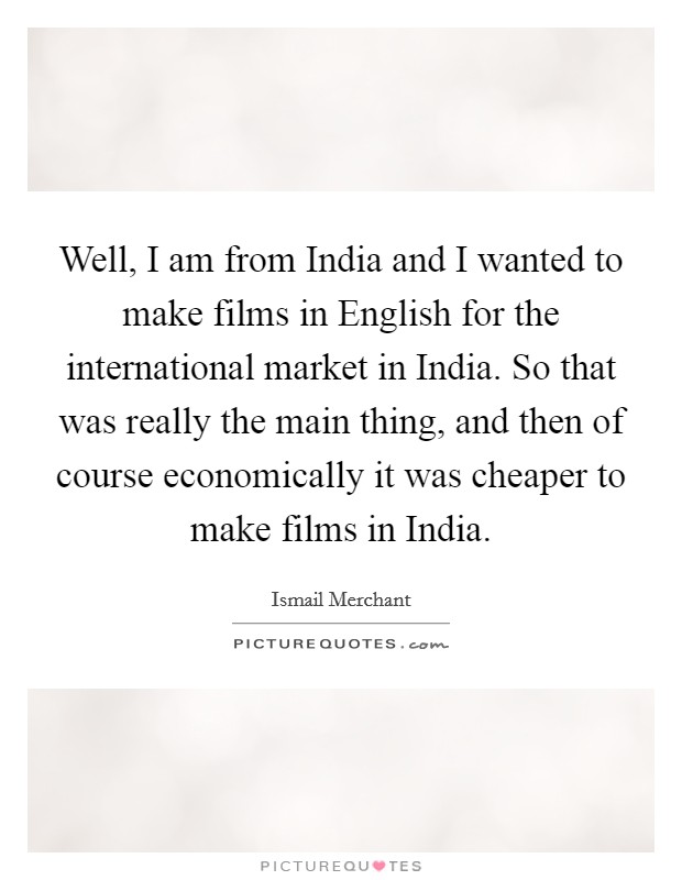 Well, I am from India and I wanted to make films in English for the international market in India. So that was really the main thing, and then of course economically it was cheaper to make films in India Picture Quote #1