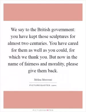 We say to the British government: you have kept those sculptures for almost two centuries. You have cared for them as well as you could, for which we thank you. But now in the name of fairness and morality, please give them back Picture Quote #1