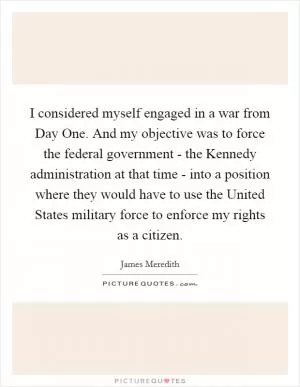 I considered myself engaged in a war from Day One. And my objective was to force the federal government - the Kennedy administration at that time - into a position where they would have to use the United States military force to enforce my rights as a citizen Picture Quote #1
