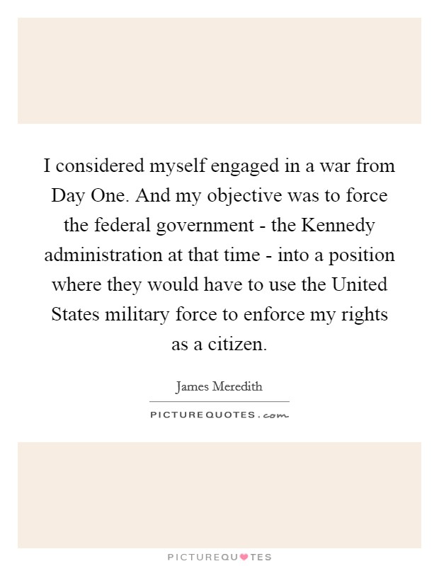 I considered myself engaged in a war from Day One. And my objective was to force the federal government - the Kennedy administration at that time - into a position where they would have to use the United States military force to enforce my rights as a citizen Picture Quote #1