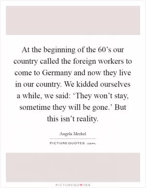 At the beginning of the 60’s our country called the foreign workers to come to Germany and now they live in our country. We kidded ourselves a while, we said: ‘They won’t stay, sometime they will be gone.’ But this isn’t reality Picture Quote #1