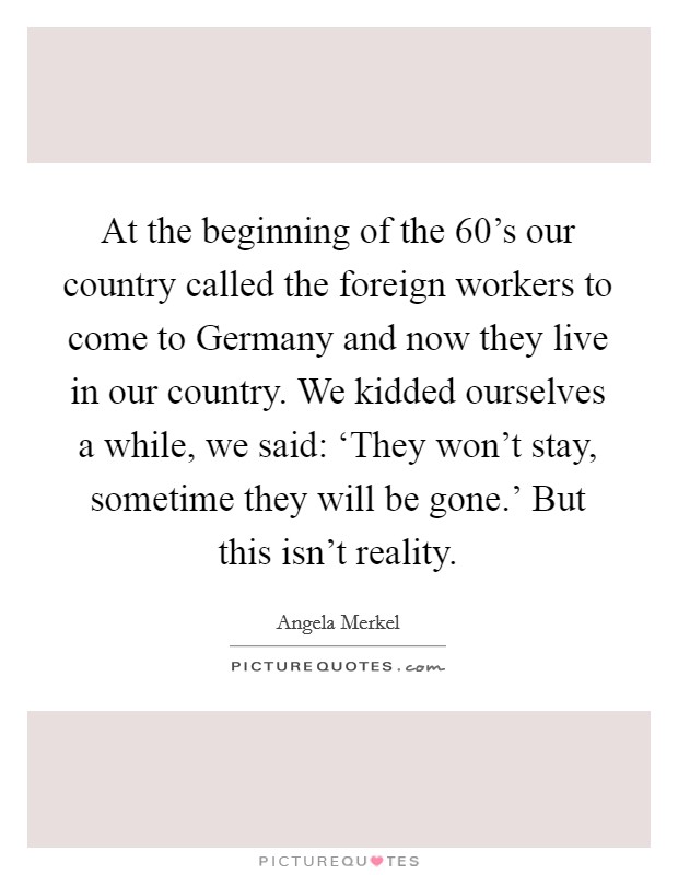 At the beginning of the 60's our country called the foreign workers to come to Germany and now they live in our country. We kidded ourselves a while, we said: ‘They won't stay, sometime they will be gone.' But this isn't reality Picture Quote #1