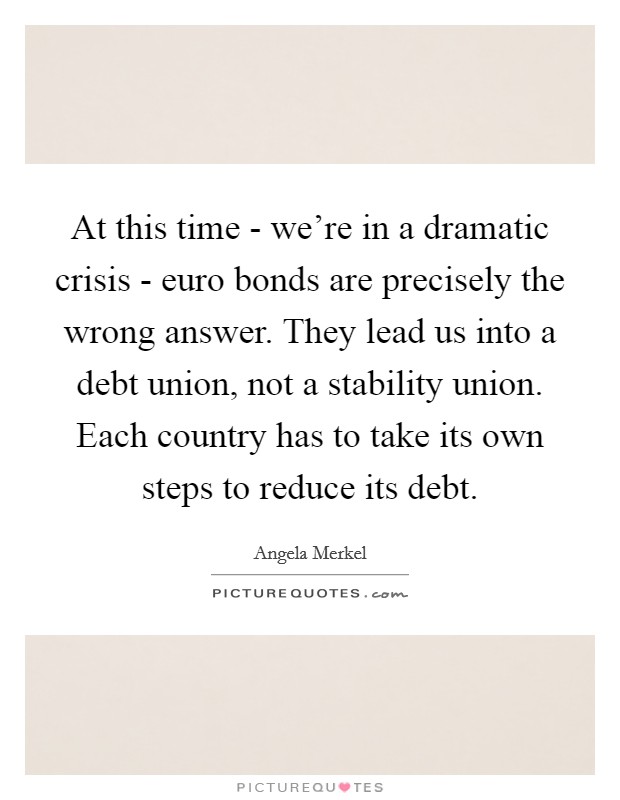 At this time - we're in a dramatic crisis - euro bonds are precisely the wrong answer. They lead us into a debt union, not a stability union. Each country has to take its own steps to reduce its debt Picture Quote #1